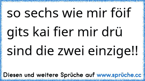 so sechs wie mir föif gits kai fier mir drü sind die zwei einzige!!