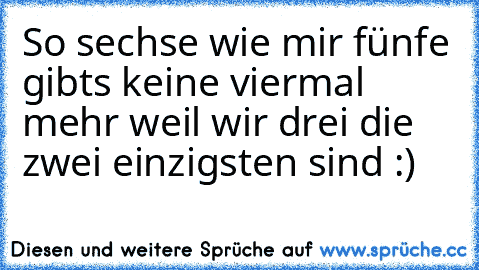 So sechse wie mir fünfe gibts keine viermal mehr weil wir drei die zwei einzigsten sind :)