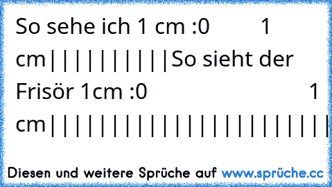 So sehe ich 1 cm :
0         1 cm
||||||||||
So sieht der Frisör 1cm :
0                             1 cm
|||||||||||||||||||||||||
~