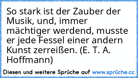 So stark ist der Zauber der Musik, und, immer mächtiger werdend, musste er jede Fessel einer andern Kunst zerreißen. (E. T. A. Hoffmann)