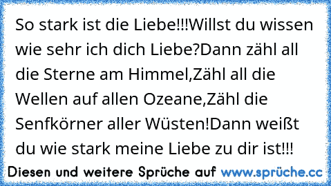 So stark ist die Liebe!!!
Willst du wissen wie sehr ich dich Liebe?
Dann zähl all die Sterne am Himmel,
Zähl all die Wellen auf allen Ozeane,
Zähl die Senfkörner aller Wüsten!
Dann weißt du wie stark meine Liebe zu dir ist!!!