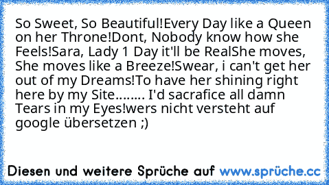 So Sweet, So Beautiful!
Every Day like a Queen on her Throne!
Dont, Nobody know how she Feels!
Sara, Lady 1 Day it'll be Real
She moves, She moves like a Breeze!
Swear, i can't get her out of my Dreams!
To have her shining right here by my Site....
.... I'd sacrafice all damn Tears in my Eyes!
wers nicht versteht auf google übersetzen ;)