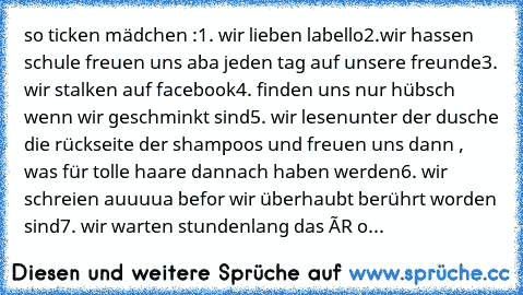 so ticken mädchen :
1. wir lieben labello
2.wir hassen schule freuen uns aba jeden tag auf unsere freunde
3. wir stalken auf facebook
4. finden uns nur hübsch wenn wir geschminkt sind
5. wir lesenunter der dusche die rückseite der shampoos und freuen uns dann , was für tolle haare dannach haben werden
6. wir schreien auuuua befor wir überhaubt berührt worden sind
7. wir warten stundenlang das ÉR o...