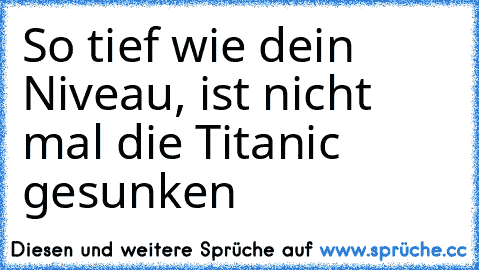 So tief wie dein Niveau, ist nicht mal die Titanic gesunken