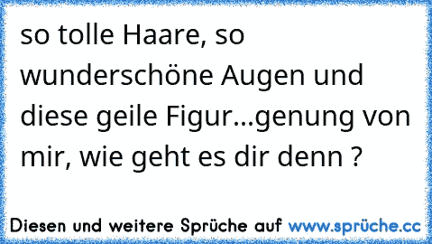 so tolle Haare, so wunderschöne Augen und diese geile Figur...genung von mir, wie geht es dir denn ?