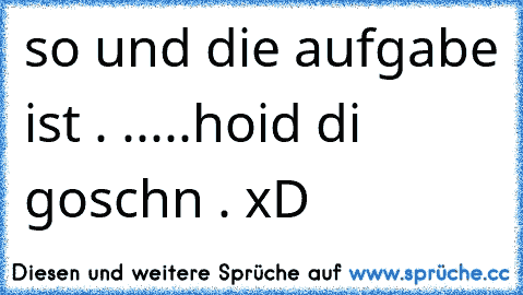 so und die aufgabe ist . .....
hoid di goschn . xD