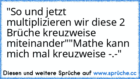 "So und jetzt multiplizieren wir diese 2 Brüche kreuzweise miteinander"
"Mathe kann mich mal kreuzweise -.-"