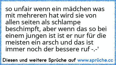 so unfair wenn ein mädchen was mit mehreren hat wird sie von allen seiten als schlampe beschimpft, aber wenn das so bei einem jungen ist ist er nur für die meisten ein arsch und das ist immer noch der bessere ruf -.-'