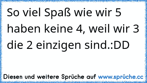 So viel Spaß wie wir 5 haben keine 4, weil wir 3 die 2 einzigen sind.
:DD