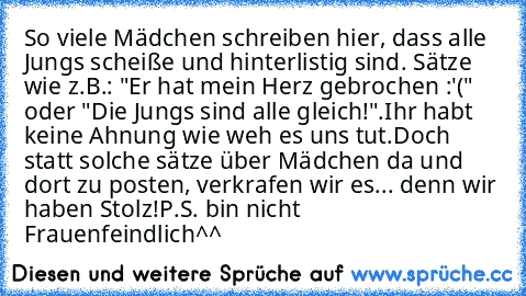 So viele Mädchen schreiben hier, dass alle Jungs scheiße und hinterlistig sind. Sätze wie z.B.: "Er hat mein Herz gebrochen :'(" oder "Die Jungs sind alle gleich!".
Ihr habt keine Ahnung wie weh es uns tut.
Doch statt solche sätze über Mädchen da und dort zu posten, verkrafen wir es... denn wir haben Stolz!
P.S. bin nicht Frauenfeindlich^^