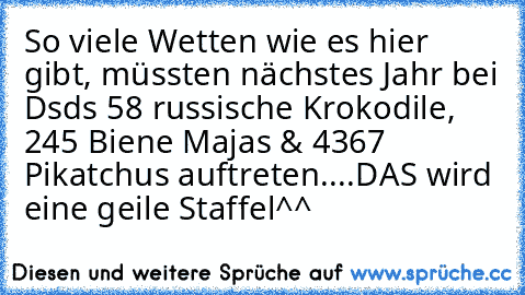 So viele Wetten wie es hier gibt, müssten nächstes Jahr bei Dsds 58 russische Krokodile, 245 Biene Majas & 4367 Pikatchus auftreten....DAS wird eine geile Staffel^^