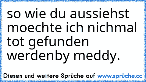 so wie du aussiehst moechte ich nichmal tot gefunden werden
by meddy.