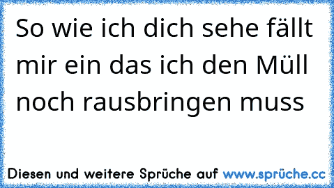 So wie ich dich sehe fällt mir ein das ich den Müll noch rausbringen muss