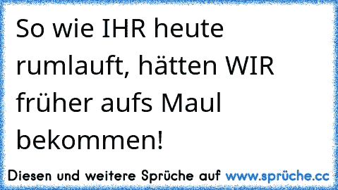 So wie IHR heute rumlauft, hätten WIR früher aufs Maul bekommen!