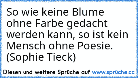 So wie keine Blume ohne Farbe gedacht werden kann, so ist kein Mensch ohne Poesie. (Sophie Tieck)