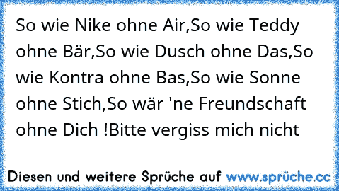 So wie Nike ohne Air,
So wie Teddy ohne Bär,
So wie Dusch ohne Das,
So wie Kontra ohne Bas,
So wie Sonne ohne Stich,
So wär 'ne Freundschaft ohne Dich !
Bitte vergiss mich nicht ♥