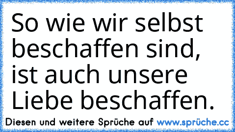 So wie wir selbst beschaffen sind, ist auch unsere Liebe beschaffen.