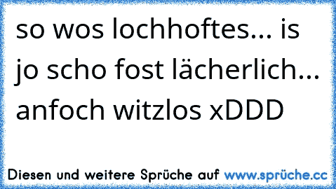 so wos lochhoftes... is jo scho fost lächerlich... anfoch witzlos xDDD