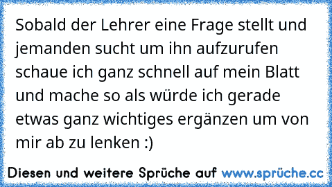 Sobald der Lehrer eine Frage stellt und jemanden sucht um ihn aufzurufen schaue ich ganz schnell auf mein Blatt und mache so als würde ich gerade etwas ganz wichtiges ergänzen um von mir ab zu lenken :)