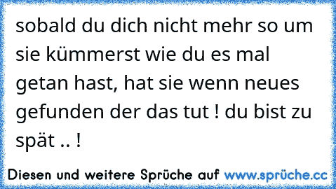 sobald du dich nicht mehr so um sie kümmerst wie du es mal getan hast, hat sie wenn neues gefunden der das tut ! du bist zu spät .. !