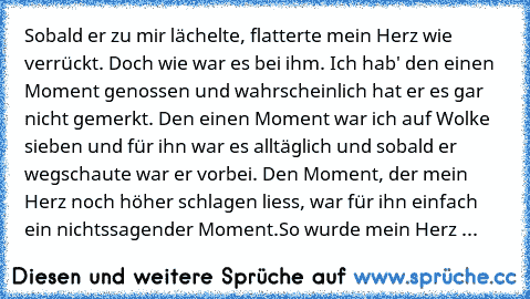 Sobald er zu mir lächelte, flatterte mein Herz wie verrückt. Doch wie war es bei ihm. Ich hab' den einen Moment genossen und wahrscheinlich hat er es gar nicht gemerkt. Den einen Moment war ich auf Wolke sieben und für ihn war es alltäglich und sobald er wegschaute war er vorbei. Den Moment, der mein Herz noch höher schlagen liess, war für ihn einfach ein nichtssagender Moment.
So wurde mein He...