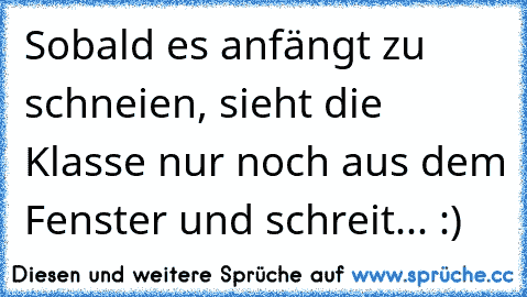 Sobald es anfängt zu schneien, sieht die Klasse nur noch aus dem Fenster und schreit... :)