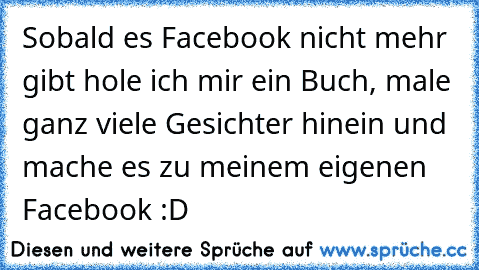 Sobald es Facebook nicht mehr gibt hole ich mir ein Buch, male ganz viele Gesichter hinein und mache es zu meinem eigenen Facebook :D