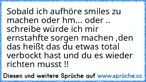 Sobald ich aufhöre smiles zu machen oder hm... oder .. schreibe würde ich mir ernstahfte sorgen machen ,den das heißt das du etwas total verbockt hast und du es wieder richten musst !!