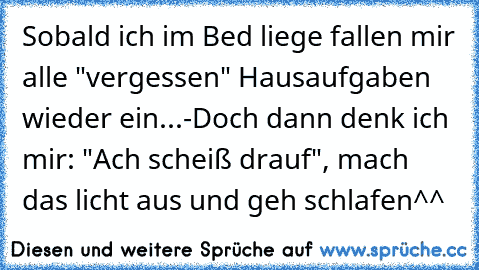 Sobald ich im Bed liege fallen mir alle "vergessen" Hausaufgaben wieder ein...
-Doch dann denk ich mir: "Ach scheiß drauf", mach das licht aus und geh schlafen^^