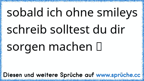 sobald ich ohne smileys schreib solltest du dir sorgen machen ツ