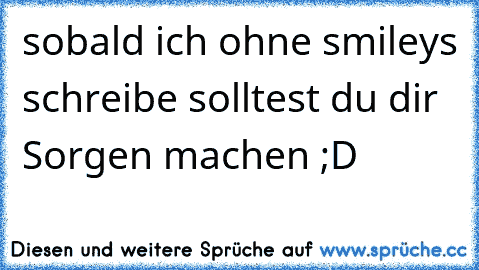 sobald ich ohne smileys schreibe solltest du dir Sorgen machen ;D