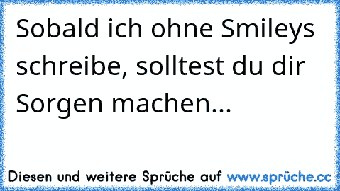 Sobald ich ohne Smileys schreibe, solltest du dir Sorgen machen...