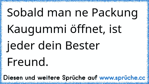 Sobald man ne Packung Kaugummi öffnet, ist jeder dein Bester Freund.