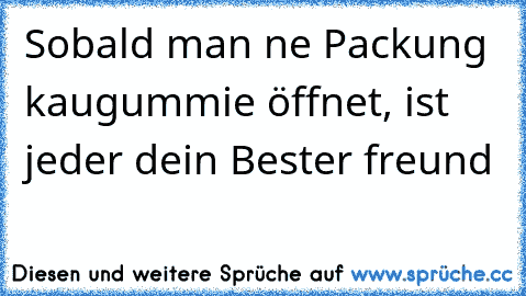 Sobald man ne Packung kaugummie öffnet, ist jeder dein Bester freund