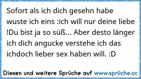 Sofort als ich dich gesehn habe wuste ich eins :
ich will nur deine liebe !Du bist ja so süß... Aber desto länger ich dich angucke verstehe ich das ich
doch lieber sex haben will. :D