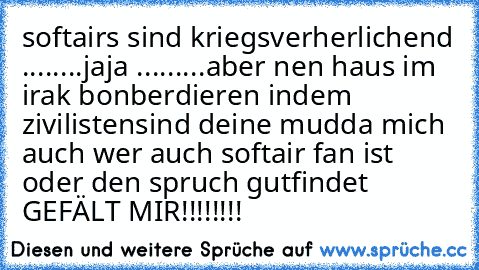 softairs sind kriegsverherlichend ........jaja 
...
...
...
aber nen haus im irak bonberdieren indem zivilisten
sind deine mudda mich auch 
wer auch softair fan ist oder den spruch gutfindet 
GEFÄLT MIR!!!!!!!!