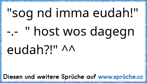 "sog nd imma eudah!" -.-  " host wos dagegn eudah?!" ^^