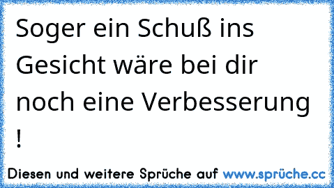 Soger ein Schuß ins Gesicht wäre bei dir noch eine Verbesserung !