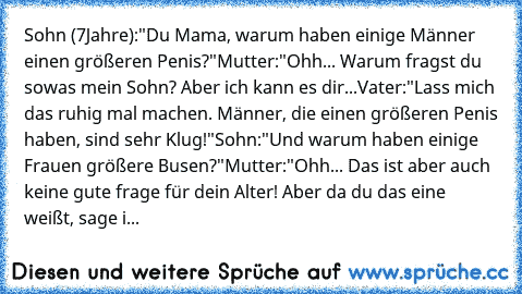 Sohn (7Jahre):
"Du Mama, warum haben einige Männer einen größeren Penis?"
Mutter:
"Ohh... Warum fragst du sowas mein Sohn? Aber ich kann es dir...
Vater:
"Lass mich das ruhig mal machen. Männer, die einen größeren Penis haben, sind sehr Klug!"
Sohn:
"Und warum haben einige Frauen größere Busen?"
Mutter:
"Ohh... Das ist aber auch keine gute frage für dein Alter! Aber da du das eine weißt, sage ich ...