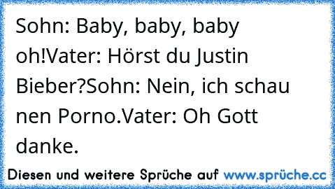 Sohn: Baby, baby, baby oh!
Vater: Hörst du Justin Bieber?
Sohn: Nein, ich schau nen Porno.
Vater: Oh Gott danke.