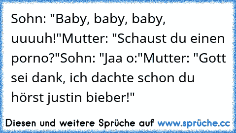 Sohn: "Baby, baby, baby, uuuuh!"
Mutter: "Schaust du einen porno?"
Sohn: "Jaa o:"
Mutter: "Gott sei dank, ich dachte schon du hörst justin bieber!"