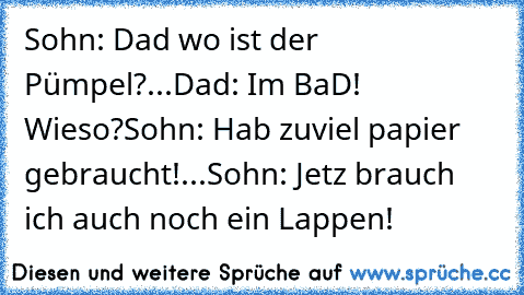 Sohn: Dad wo ist der Pümpel?...
Dad: Im BaD! Wieso?
Sohn: Hab zuviel papier gebraucht!...
Sohn: Jetz brauch ich auch noch ein Lappen!