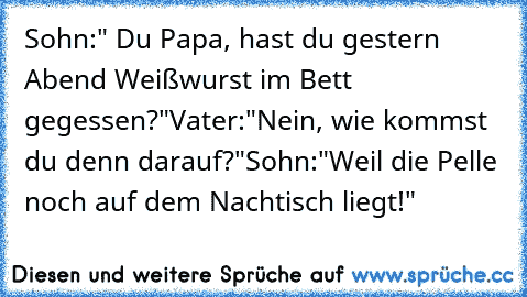 Sohn:" Du Papa, hast du gestern Abend Weißwurst im Bett gegessen?"
Vater:"Nein, wie kommst du denn darauf?"
Sohn:"Weil die Pelle noch auf dem Nachtisch liegt!"