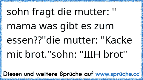 sohn fragt die mutter: '' mama was gibt es zum essen??''
die mutter: ''Kacke mit brot.''
sohn: ''IIIH brot''