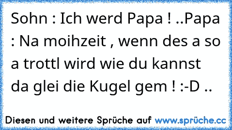 Sohn : Ich werd Papa ! ..
Papa : Na moihzeit , wenn des a so a trottl wird wie du kannst da glei die Kugel gem ! :-D ..