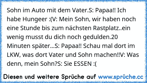 Sohn im Auto mit dem Vater.
S: Papaa!! Ich habe Hungeer :(
V: Mein Sohn, wir haben noch eine Stunde bis zum nächsten Rastplatz..ein wenig musst du dich noch gedulden.
20 Minuten später...
S: Papaa!! Schau mal dort im LKW, was dort Vater und Sohn machen!!
V: Was denn, mein Sohn?
S: Sie ESSEN :(