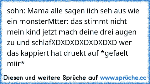 sohn: Mama alle sagen iich seh aus wie ein monster
Mtter: das stimmt nicht mein kind jetzt mach deine drei augen zu und schlaf
XDXDXDXDXDXDXD wer das kappiert hat druekt auf *gefaelt miir*