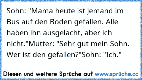 Sohn: "Mama heute ist jemand im Bus auf den Boden gefallen. Alle haben ihn ausgelacht, aber ich nicht."
Mutter: "Sehr gut mein Sohn. Wer ist den gefallen?"
Sohn: "Ich."