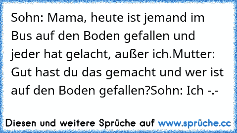 Sohn: Mama, heute ist jemand im Bus auf den Boden gefallen und jeder hat gelacht, außer ich.
Mutter: Gut hast du das gemacht und wer ist auf den Boden gefallen?
Sohn: Ich -.-