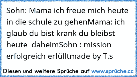 Sohn: Mama ich freue mich heute in die schule zu gehen
Mama: ich glaub du bist krank du bleibst heute  daheim
Sohn : mission erfolgreich erfüllt
made by T.s